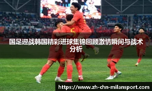 国足迎战韩国精彩进球集锦回顾激情瞬间与战术分析